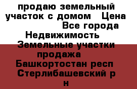 продаю земельный участок с домом › Цена ­ 1 500 000 - Все города Недвижимость » Земельные участки продажа   . Башкортостан респ.,Стерлибашевский р-н